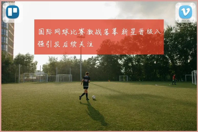 国际网球比赛激战落幕 新星晋级八强引发后续关注