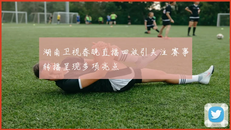 湖南卫视春晚直播回放引关注 赛事转播呈现多项亮点