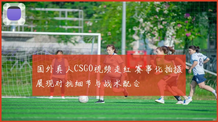 国外真人CSGO视频走红 赛事化拍摄展现对抗细节与战术配合
