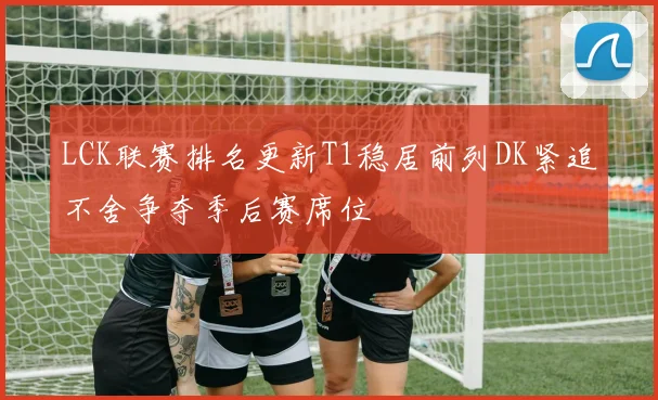 LCK联赛排名更新T1稳居前列DK紧追不舍争夺季后赛席位