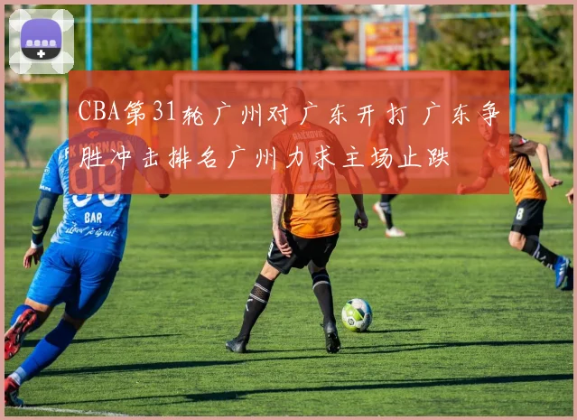 CBA第31轮广州对广东开打 广东争胜冲击排名广州力求主场止跌