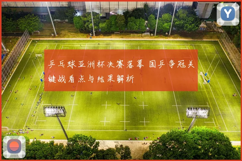 乒乓球亚洲杯决赛落幕 国乒争冠关键战看点与结果解析