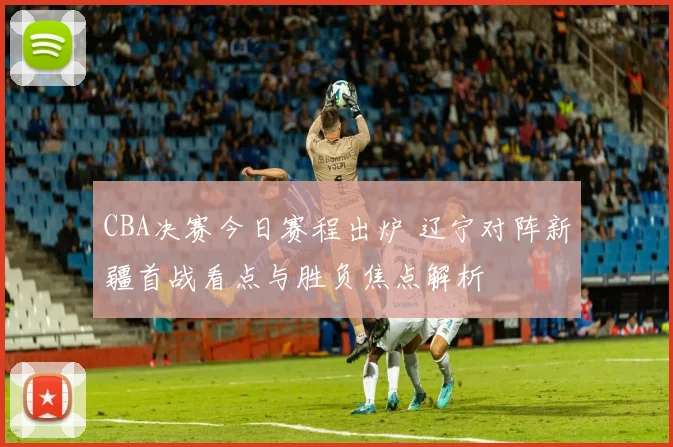CBA决赛今日赛程出炉 辽宁对阵新疆首战看点与胜负焦点解析