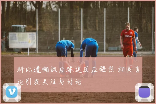 科比遭嘲讽后球迷反应强烈 相关言论引发关注与讨论