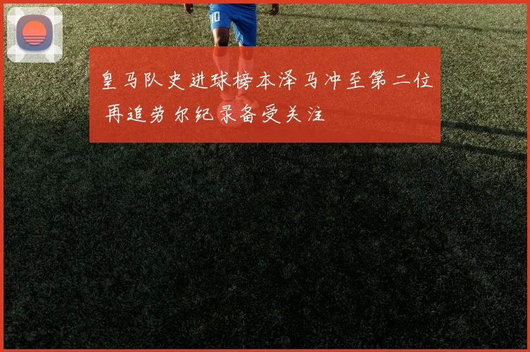 皇马队史进球榜本泽马冲至第二位 再追劳尔纪录备受关注