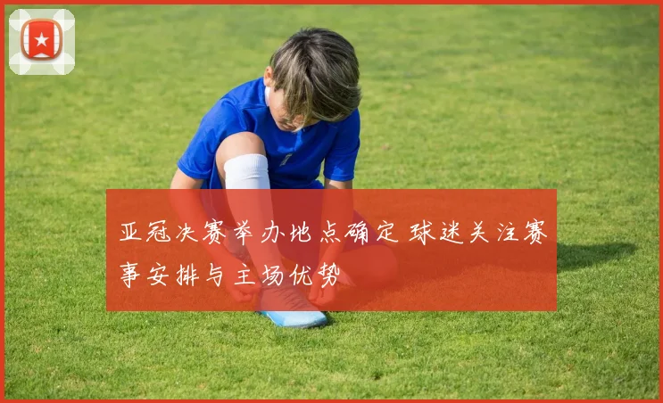 亚冠决赛举办地点确定 球迷关注赛事安排与主场优势