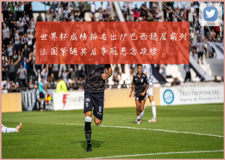 世界杯成绩排名出炉巴西稳居前列法国紧随其后争冠悬念延续