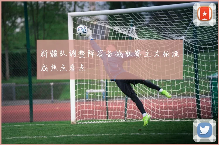 新疆队调整阵容备战联赛主力轮换成焦点看点