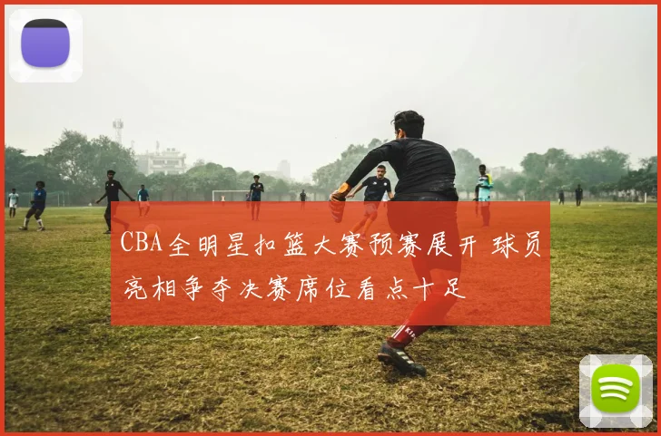 CBA全明星扣篮大赛预赛展开 球员亮相争夺决赛席位看点十足