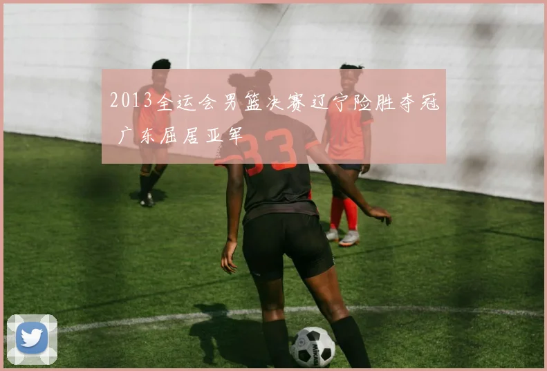 2013全运会男篮决赛辽宁险胜夺冠 广东屈居亚军