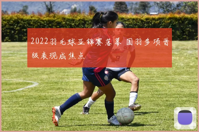 2022羽毛球亚锦赛落幕 国羽多项晋级表现成焦点