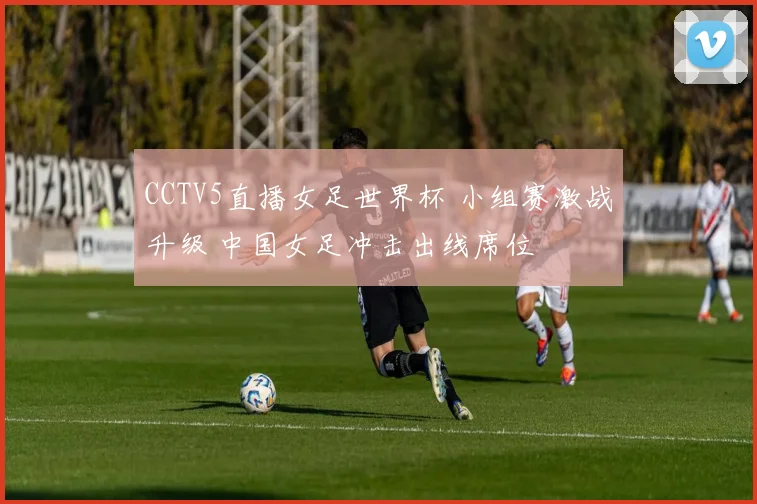 CCTV5直播女足世界杯 小组赛激战升级 中国女足冲击出线席位