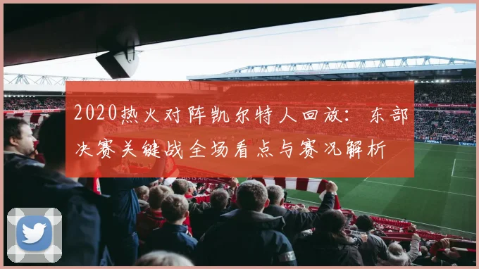 2020热火对阵凯尔特人回放：东部决赛关键战全场看点与赛况解析