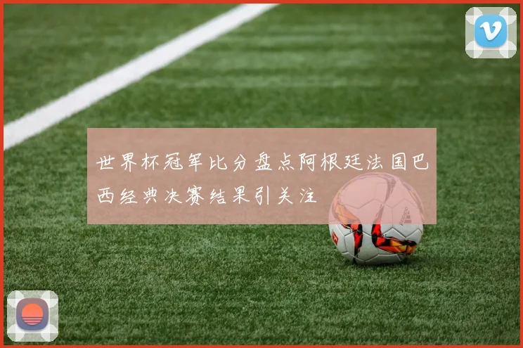 世界杯冠军比分盘点阿根廷法国巴西经典决赛结果引关注