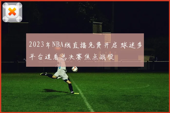 2023年NBA线直播免费开启 球迷多平台追看总决赛焦点战役