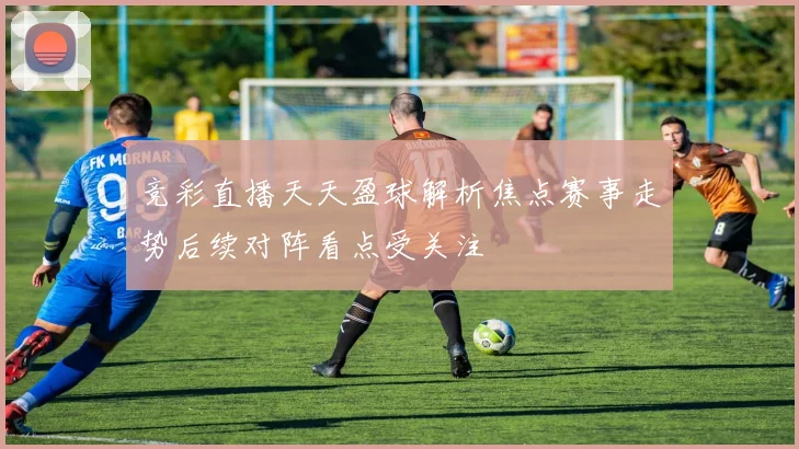 竞彩直播天天盈球解析焦点赛事走势后续对阵看点受关注