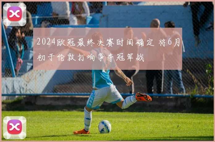 2024欧冠最终决赛时间确定 将6月初于伦敦打响争夺冠军战