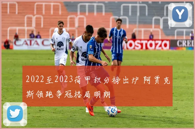 2022至2023荷甲积分榜出炉 阿贾克斯领跑争冠格局明朗