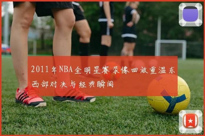 2011年NBA全明星赛录像回放重温东西部对决与经典瞬间