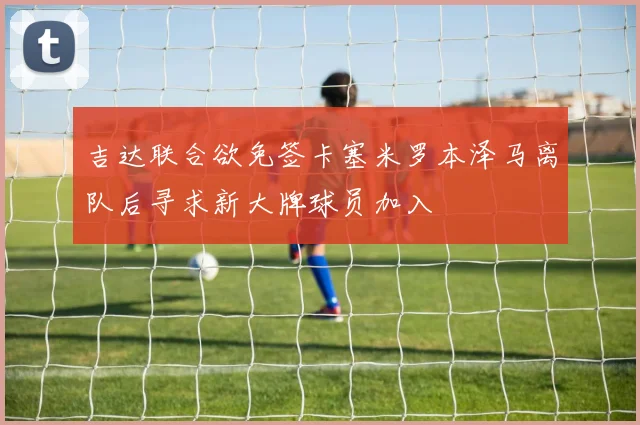 吉达联合欲免签卡塞米罗本泽马离队后寻求新大牌球员加入