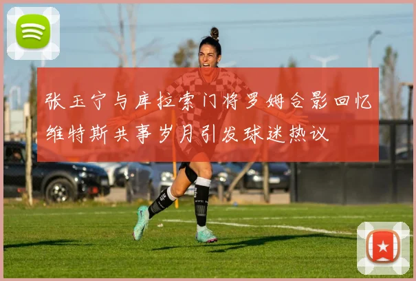 张玉宁与库拉索门将罗姆合影回忆维特斯共事岁月引发球迷热议