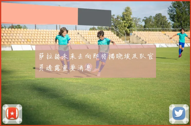 萨拉赫未来去向即将揭晓埃及队官员透露重要消息
