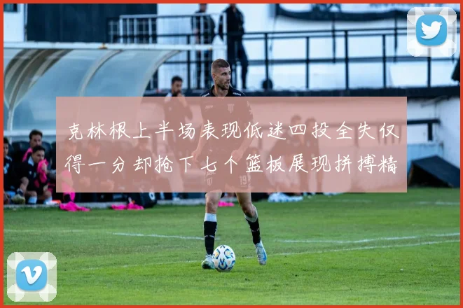 克林根上半场表现低迷四投全失仅得一分却抢下七个篮板展现拼搏精神