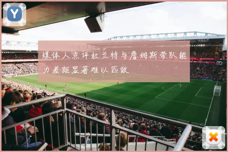 媒体人点评杜兰特与詹姆斯带队能力差距显著难以匹敌