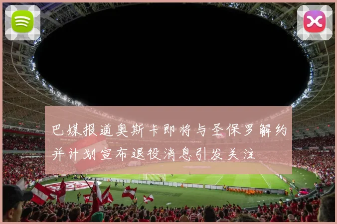 巴媒报道奥斯卡即将与圣保罗解约并计划宣布退役消息引发关注
