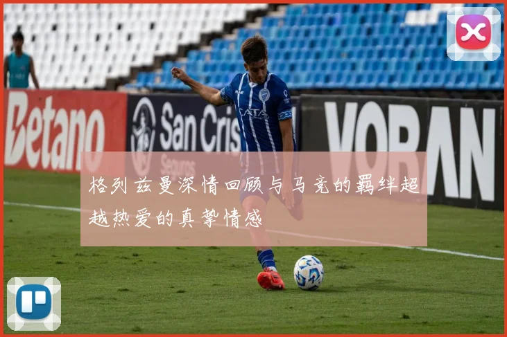 格列兹曼深情回顾与马竞的羁绊超越热爱的真挚情感