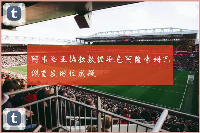 阿韦洛亚执教数据逊色阿隆索姆巴佩首发地位成疑