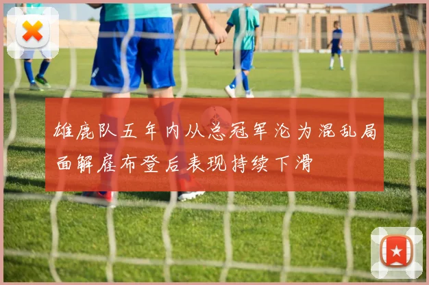 雄鹿队五年内从总冠军沦为混乱局面解雇布登后表现持续下滑