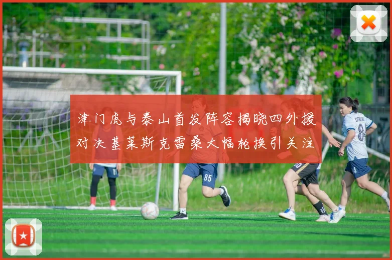 津门虎与泰山首发阵容揭晓四外援对决基莱斯克雷桑大幅轮换引关注