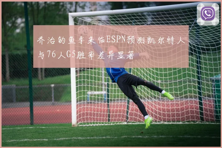 乔治钓鱼季来临ESPN预测凯尔特人与76人G5胜率差异显著