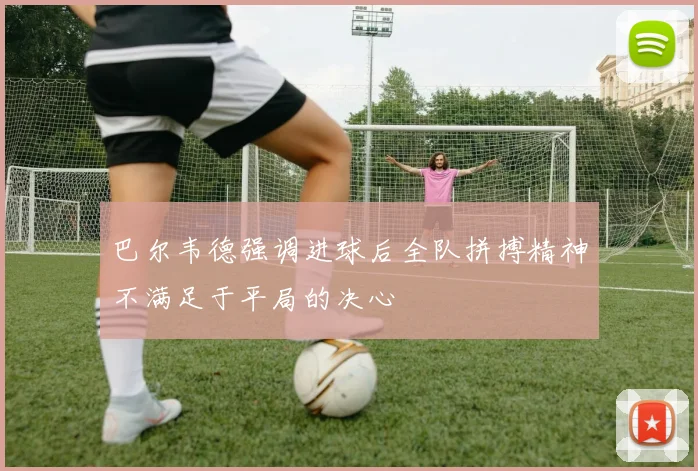巴尔韦德强调进球后全队拼搏精神不满足于平局的决心