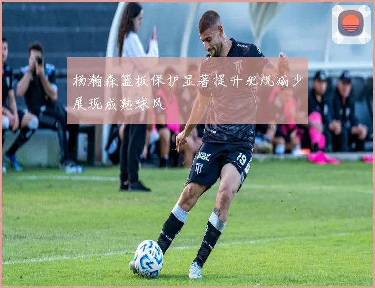杨瀚森篮板保护显著提升犯规减少展现成熟球风