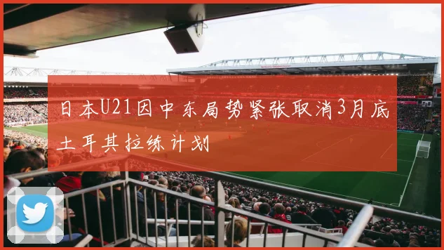 日本U21因中东局势紧张取消3月底土耳其拉练计划