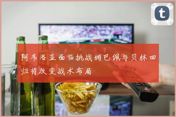 阿韦洛亚面临挑战姆巴佩与贝林回归将改变战术布局