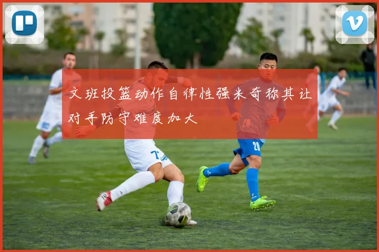 文班投篮动作自律性强米奇称其让对手防守难度加大