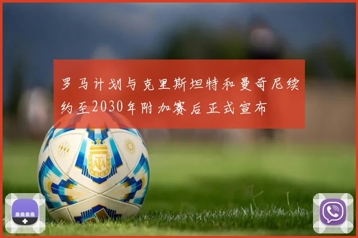 罗马计划与克里斯坦特和曼奇尼续约至2030年附加赛后正式宣布