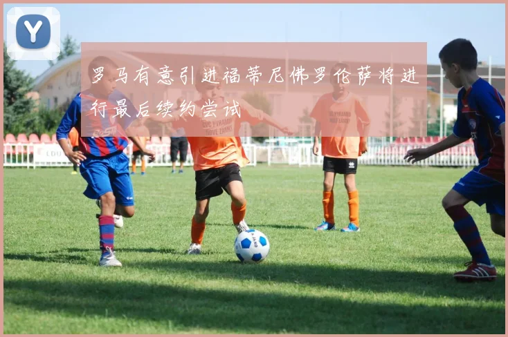 罗马有意引进福蒂尼佛罗伦萨将进行最后续约尝试