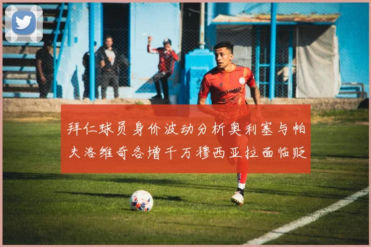 拜仁球员身价波动分析奥利塞与帕夫洛维奇各增千万穆西亚拉面临贬值困境