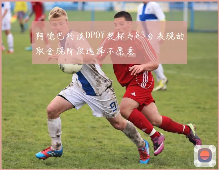 阿德巴约谈DPOY奖杯与83分表现的取舍现阶段选择不愿意