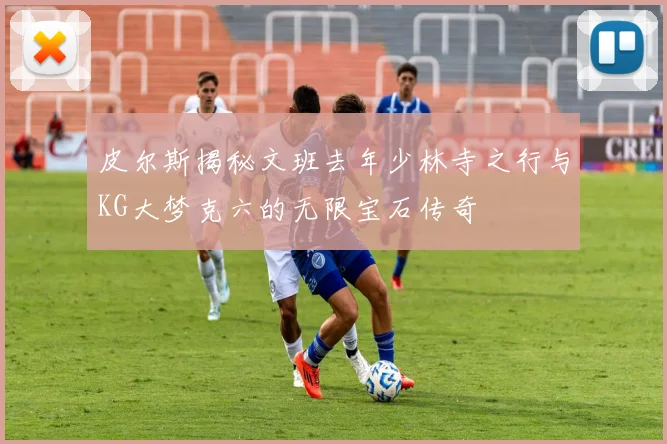 皮尔斯揭秘文班去年少林寺之行与KG大梦克六的无限宝石传奇