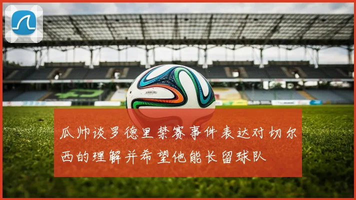 瓜帅谈罗德里禁赛事件表达对切尔西的理解并希望他能长留球队