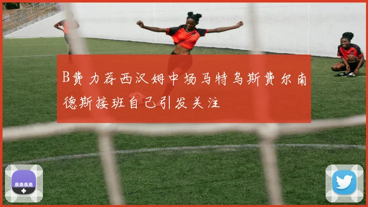 B费力荐西汉姆中场马特乌斯费尔南德斯接班自己引发关注