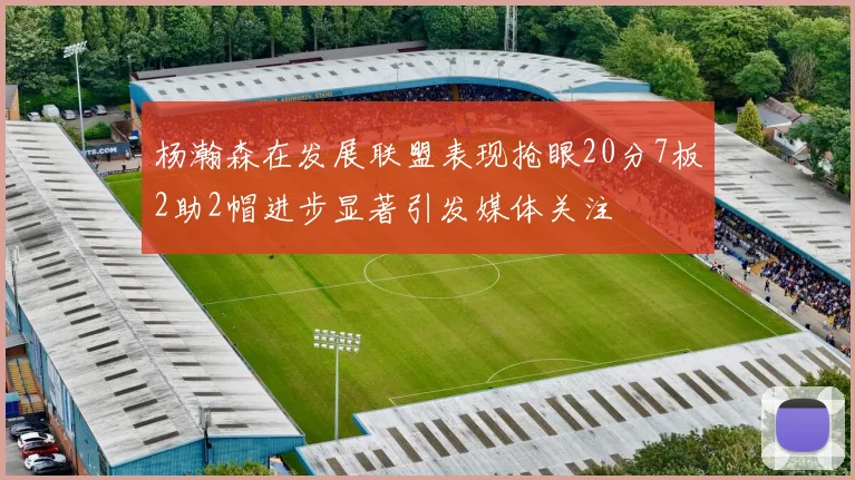 杨瀚森在发展联盟表现抢眼20分7板2助2帽进步显著引发媒体关注
